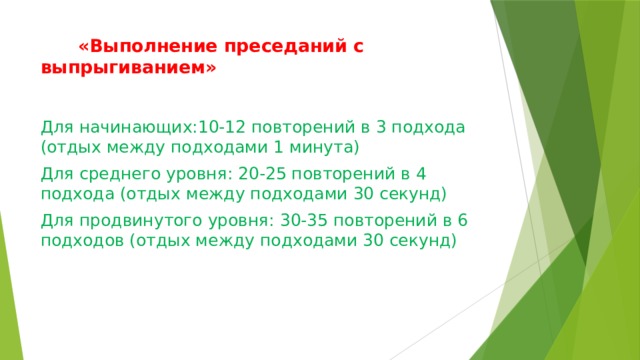  «Выполнение преседаний с выпрыгиванием»   Для начинающих:10-12 повторений в 3 подхода (отдых между подходами 1 минута) Для среднего уровня: 20-25 повторений в 4 подхода (отдых между подходами 30 секунд) Для продвинутого уровня: 30-35 повторений в 6 подходов (отдых между подходами 30 секунд) 