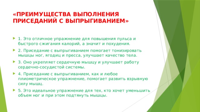 «ПРЕИМУЩЕСТВА ВЫПОЛНЕНИЯ ПРИСЕДАНИЙ С ВЫПРЫГИВАНИЕМ»   1. Это отличное упражнение для повышения пульса и быстрого сжигания калорий, а значит и похудения. 2. Приседание с выпрыгиванием помогает тонизировать мышцы ног, ягодиц и пресса, улучшает качество тела. 3. Оно укрепляет сердечную мышцу и улучшает работу сердечно-сосудистой системы. 4. Приседание с выпрыгиванием, как и любое плиометрическое упражнение, помогает развить взрывную силу мышц. 5. Это идеальное упражнение для тех, кто хочет уменьшить объем ног и при этом подтянуть мышцы. 