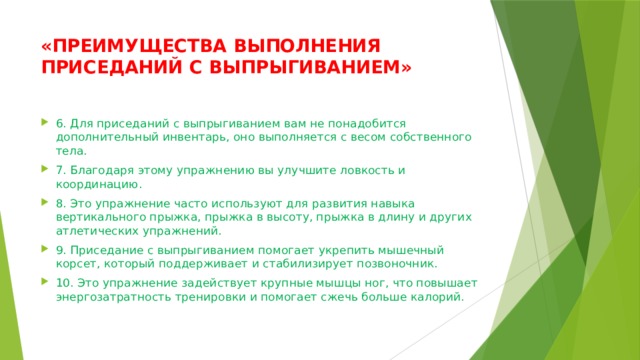 «ПРЕИМУЩЕСТВА ВЫПОЛНЕНИЯ ПРИСЕДАНИЙ С ВЫПРЫГИВАНИЕМ»   6. Для приседаний с выпрыгиванием вам не понадобится дополнительный инвентарь, оно выполняется с весом собственного тела. 7. Благодаря этому упражнению вы улучшите ловкость и координацию. 8. Это упражнение часто используют для развития навыка вертикального прыжка, прыжка в высоту, прыжка в длину и других атлетических упражнений. 9. Приседание с выпрыгиванием помогает укрепить мышечный корсет, который поддерживает и стабилизирует позвоночник. 10. Это упражнение задействует крупные мышцы ног, что повышает энергозатратность тренировки и помогает сжечь больше калорий. 