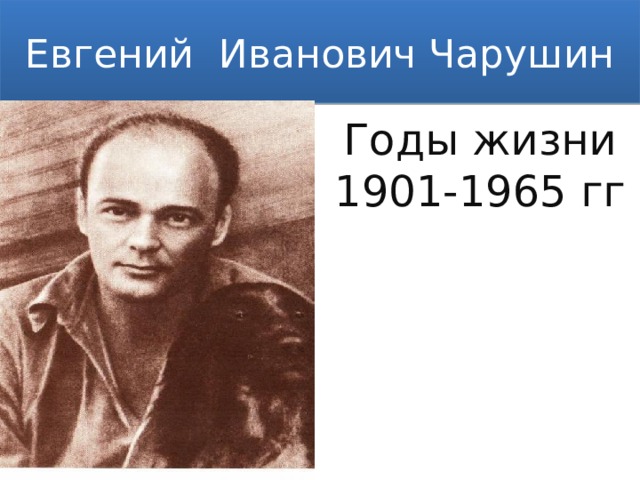 Евгений Иванович Чарушин Годы жизни 1901-1965 гг Родился Евгений Чарушин 29 октября 1901 году в городе Вятке в семье Ивана Чарушина, главного губернского архитектора. С детства рисовал, обучаемый отцом.  