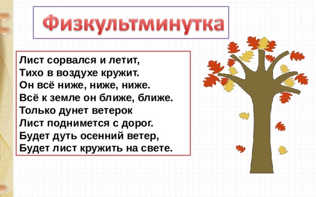Лист сорвался и летит,  Тихо в воздухе кружит.  Он всё ниже, ниже, ниже.  Всё к земле он ближе, ближе.  Только дунет ветерок  Лист поднимется с дорог.  Будет дуть осенний ветер,  Будет лист кружить на свете. 