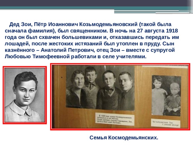  Дед Зои, Пётр Иоаннович Козьмодемьяновский (такой была сначала фамилия), был священником. В ночь на 27 августа 1918 года он был схвачен большевиками и, отказавшись передать им лошадей, после жестоких истязаний был утоплен в пруду. Сын казнённого – Анатолий Петрович, отец Зои – вместе с супругой Любовью Тимофеевной работали в селе учителями. Семья Космодемьянских. 