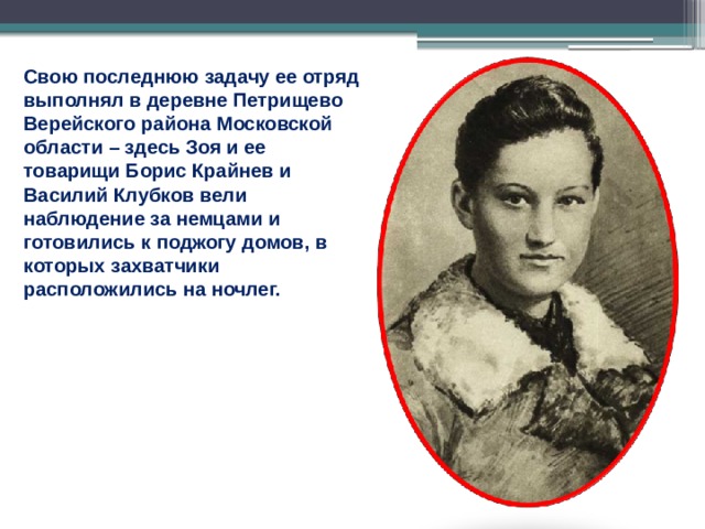 Свою последнюю задачу ее отряд выполнял в деревне Петрищево Верейского района Московской области – здесь Зоя и ее товарищи Борис Крайнев и Василий Клубков вели наблюдение за немцами и готовились к поджогу домов, в которых захватчики расположились на ночлег. 