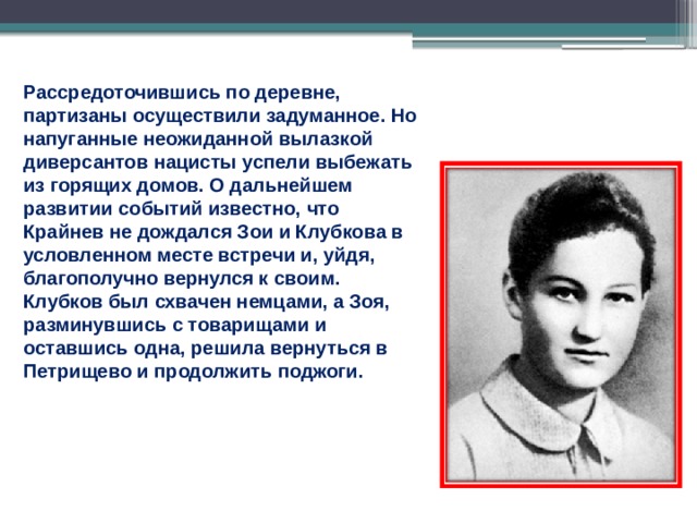Рассредоточившись по деревне, партизаны осуществили задуманное. Но напуганные неожиданной вылазкой диверсантов нацисты успели выбежать из горящих домов. О дальнейшем развитии событий известно, что Крайнев не дождался Зои и Клубкова в условленном месте встречи и, уйдя, благополучно вернулся к своим. Клубков был схвачен немцами, а Зоя, разминувшись с товарищами и оставшись одна, решила вернуться в Петрищево и продолжить поджоги. 