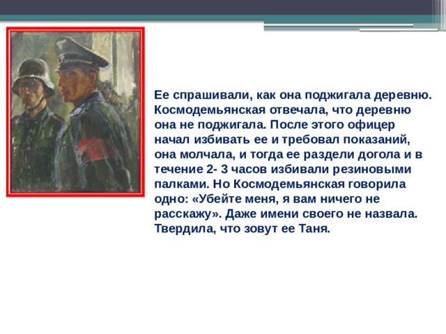 Ее спрашивали, как она поджигала деревню. Космодемьянская отвечала, что деревню она не поджигала. После этого офицер начал избивать ее и требовал показаний, она молчала, и тогда ее раздели догола и в течение 2- 3 часов избивали резиновыми палками. Но Космодемьянская говорила одно: «Убейте меня, я вам ничего не расскажу». Даже имени своего не назвала. Твердила, что зовут ее Таня. 