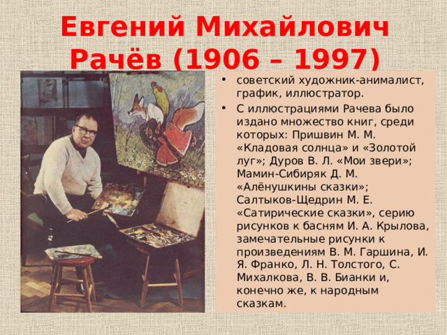 Евгений Михайлович Рачёв (1906 – 1997) советский художник-анималист, график, иллюстратор. С иллюстрациями Рачева было издано множество книг, среди которых: Пришвин М. М. «Кладовая солнца» и «Золотой луг»; Дуров В. Л. «Мои звери»; Мамин-Сибиряк Д. М. «Алёнушкины сказки»; Салтыков-Щедрин М. Е. «Сатирические сказки», серию рисунков к басням И. А. Крылова, замечательные рисунки к произведениям В. М. Гаршина, И. Я. Франко, Л. Н. Толстого, С. Михалкова, В. В. Бианки и, конечно же, к народным сказкам. 