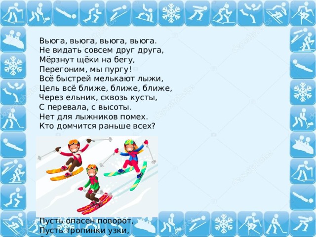 Вьюга, вьюга, вьюга, вьюга.  Не видать совсем друг друга,  Мёрзнут щёки на бегу,  Перегоним, мы пургу!  Всё быстрей мелькают лыжи,  Цель всё ближе, ближе, ближе,  Через ельник, сквозь кусты,  С перевала, с высоты.  Нет для лыжников помех.  Кто домчится раньше всех? По дороге белой  Смело, смело, смело  Мы несёмся всё вперёд.  Пусть опасен поворот,  Пусть тропинки узки,  Очень круты спуски,  Тяжелы подъёмы,-  Скорость не сдаём мы!  Ввысь и вниз вихрем мчись!  Ель, сосна, посторонись!  Пусть свирепствует мороз –  Состоится лыжный кросс!  Что мы сегодня будем рисовать? 