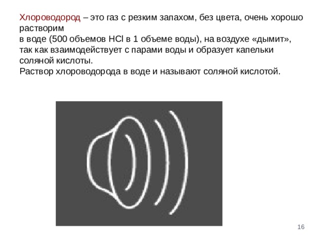 Хлороводород – это газ с резким запахом, без цвета, очень хорошо растворим  в воде (500 объемов HCl в 1 объеме воды), на воздухе «дымит», так как взаимодействует с парами воды и образует капельки соляной кислоты.  Раствор хлороводорода в воде и называют соляной кислотой.    