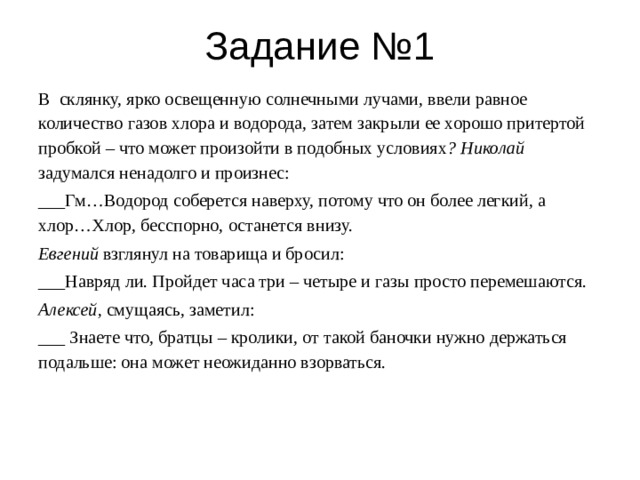 Задание №1 В склянку, ярко освещенную солнечными лучами, ввели равное количество газов хлора и водорода, затем закрыли ее хорошо притертой пробкой – что может произойти в подобных условиях ? Николай задумался ненадолго и произнес: ___Гм…Водород соберется наверху, потому что он более легкий, а хлор…Хлор, бесспорно, останется внизу. Евгений взглянул на товарища и бросил: ___Навряд ли. Пройдет часа три – четыре и газы просто перемешаются. Алексей, смущаясь, заметил: ___ Знаете что, братцы – кролики, от такой баночки нужно держаться подальше: она может неожиданно взорваться. 