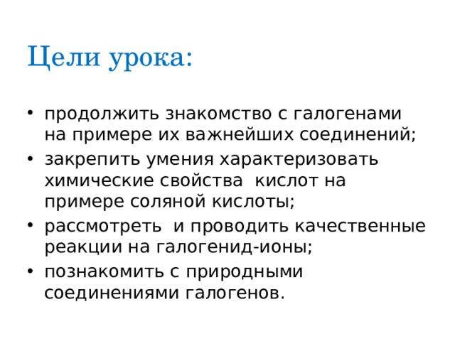 Цели урока: продолжить знакомство с галогенами на примере их важнейших соединений; закрепить умения характеризовать химические свойства кислот на примере соляной кислоты; рассмотреть и проводить качественные реакции на галогенид-ионы; познакомить с природными соединениями галогенов. 
