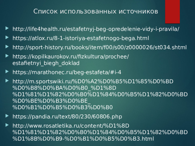 Список использованных источников http://life4health.ru/estafetnyj-beg-opredelenie-vidy-i-pravila/ https://atlox.ru/8-1-istoriya-estafetnogo-bega.html http://sport-history.ru/books/item/f00/s00/z0000026/st034.shtml https://kopilkaurokov.ru/fizkultura/prochee/estafietnyi_biegh_doklad https://marathonec.ru/beg-estafeta/#i-4 http://m.sportswiki.ru/%D0%A2%D0%B5%D1%85%D0%BD%D0%B8%D0%BA%D0%B0_%D1%8D%D1%81%D1%82%D0%B0%D1%84%D0%B5%D1%82%D0%BD%D0%BE%D0%B3%D0%BE_%D0%B1%D0%B5%D0%B3%D0%B0 https://pandia.ru/text/80/230/60806.php http://www.rosatletika.ru/content/%D1%8D%D1%81%D1%82%D0%B0%D1%84%D0%B5%D1%82%D0%BD%D1%8B%D0%B9-%D0%B1%D0%B5%D0%B3.html 