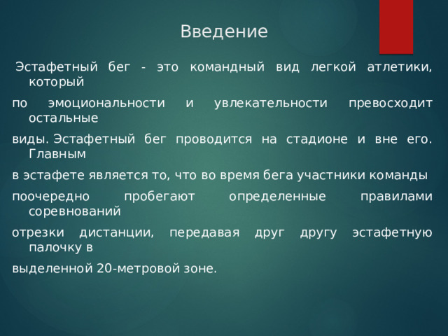 Введение   Эстафетный бег - это командный вид легкой атлетики, который по эмоциональности и увлекательности превосходит остальные виды. Эстафетный бег проводится на стадионе и вне его. Главным в эстафете является то, что во время бега участники команды поочередно пробегают определенные правилами соревнований отрезки дистанции, передавая друг другу эстафетную палочку в выделенной 20-метровой зоне. 