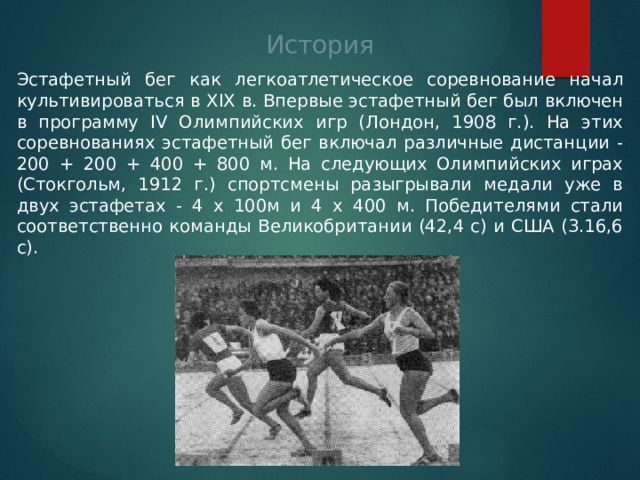 История Эстафетный бег как легкоатлетическое соревнование начал культивироваться в XIX в. Впервые эстафетный бег был включен в программу IV Олимпийских игр (Лондон, 1908 г.). На этих соревнованиях эстафетный бег включал различные дистанции - 200 + 200 + 400 + 800 м. На следующих Олимпийских играх (Стокгольм, 1912 г.) спортсмены разыгрывали медали уже в двух эстафетах - 4 х 100м и 4 х 400 м. Победителями стали соответственно команды Великобритании (42,4 с) и США (3.16,6 с). 