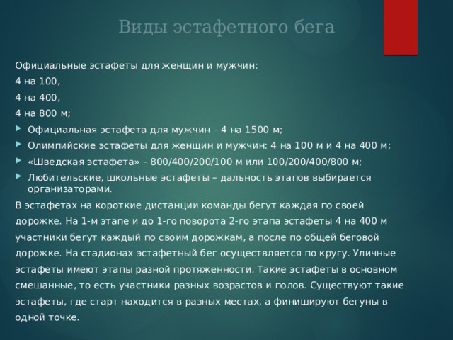 Виды эстафетного бега Официальные эстафеты для женщин и мужчин: 4 на 100, 4 на 400, 4 на 800 м; Официальная эстафета для мужчин – 4 на 1500 м; Олимпийские эстафеты для женщин и мужчин: 4 на 100 м и 4 на 400 м; «Шведская эстафета» – 800/400/200/100 м или 100/200/400/800 м; Любительские, школьные эстафеты – дальность этапов выбирается организаторами. В эстафетах на короткие дистанции команды бегут каждая по своей дорожке. На 1-м этапе и до 1-го поворота 2-го этапа эстафеты 4 на 400 м участники бегут каждый по своим дорожкам, а после по общей беговой дорожке. На стадионах эстафетный бег осуществляется по кругу. Уличные эстафеты имеют этапы разной протяженности. Такие эстафеты в основном смешанные, то есть участники разных возрастов и полов. Существуют такие эстафеты, где старт находится в разных местах, а финишируют бегуны в одной точке. 
