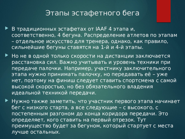 Этапы эстафетного бега В традиционных эстафетах от IAAF 4 этапа и, соответственно, 4 бегуна. Распределение атлетов по этапам – отдельное искусство для тренера, однако, как правило, сильнейшие бегуны ставятся на 1-й и 4-й этапы. Но не в одной только скорости на дистанции заключается расстановка сил. Важно учитывать и уровень техники при передаче палочки. Например, участнику заключительного этапа нужно принимать палочку, но передавать её – уже нет, поэтому на финиш следует ставить спортсмена с самой высокой скоростью, но без обязательного владения идеальной техникой передачи. Нужно также заметить, что участник первого этапа начинает бег с низкого старта, а все следующие – с высокого, с постепенным разгоном до конца коридора передачи. Это определяет, кого ставить на первый отрезок. Тут преимущество будет за бегуном, который стартует с места лучше остальных. 