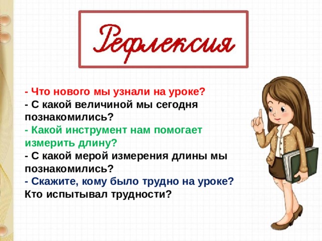 - Что нового мы узнали на уроке? - С какой величиной мы сегодня познакомились? - Какой инструмент нам помогает измерить длину? - С какой мерой измерения длины мы познакомились? - Скажите, кому было трудно на уроке? Кто испытывал трудности? 