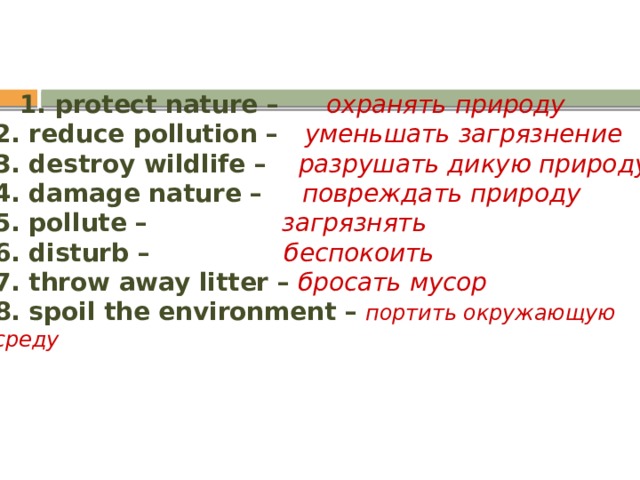  1. protect nature – охранять природу  2. reduce pollution – уменьшать загрязнение  3. destroy wildlife –  разрушать дикую природу  4. damage nature – повреждать природу  5. pollute – загрязнять  6. disturb – беспокоить  7. throw away litter – бросать мусор  8. spoil the environment –  портить окружающую среду   