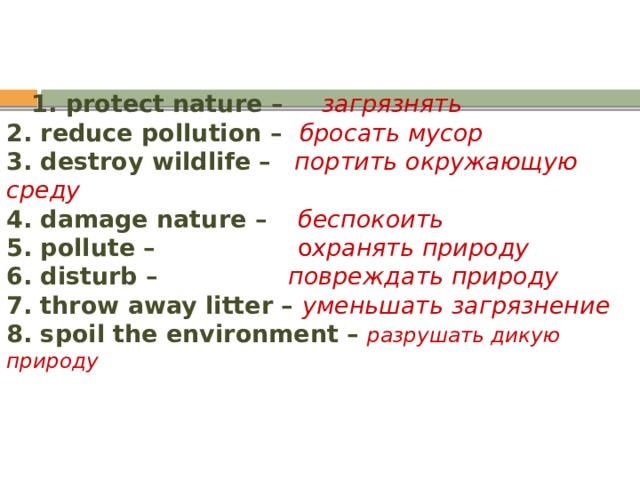  1. protect nature – загрязнять  2. reduce pollution – бросать мусор  3. destroy wildlife –  портить окружающую среду  4. damage nature – беспокоить  5. pollute – о х ранять природу  6. disturb – повреждать природу  7. throw away litter – уменьшать загрязнение  8. spoil the environment –  разрушать дикую природу 
