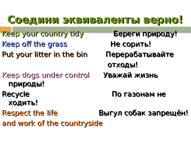 Соедини эквиваленты верно! Keep your country tidy Береги природу! Keep off the grass Не сорить! Put your litter in the bin Перерабатывайте  отходы! Keep dogs under control Уважай жизнь природы! Recycle По газонам не ходить! Respect the life Выгул собак запрещён! and work of the countryside 