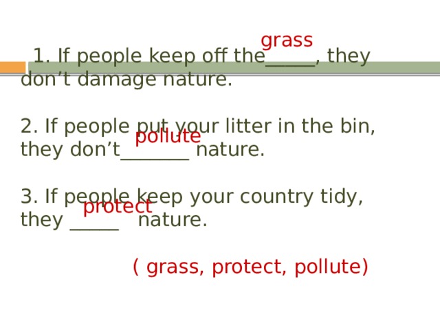 grass  1. If people keep off the_____, they don’t damage nature.   2. If people put your litter in the bin, they don’t_______ nature.   3. If people keep your country tidy, they _____ nature.    ( grass, protect, pollute) pollute protect 