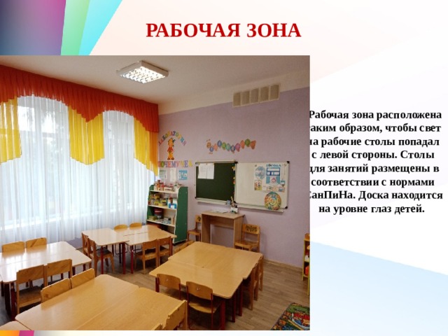 РАБОЧАЯ ЗОНА  Рабочая зона расположена таким образом, чтобы свет на рабочие столы попадал с левой стороны. Столы для занятий размещены в соответствии с нормами СанПиНа. Доска находится на уровне глаз детей. 