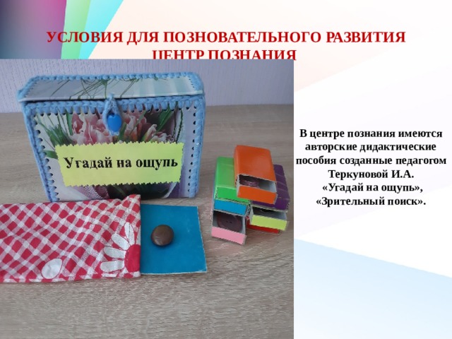 УСЛОВИЯ ДЛЯ ПОЗНОВАТЕЛЬНОГО РАЗВИТИЯ  ЦЕНТР ПОЗНАНИЯ В центре познания имеются авторские дидактические пособия созданные педагогом Теркуновой И.А.  «Угадай на ощупь», «Зрительный поиск». 