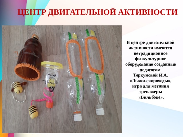 ЦЕНТР ДВИГАТЕЛЬНОЙ АКТИВНОСТИ В центре двигательной активности имеются нетрадиционное физкультурное оборудование созданные педагогом Теркуновой И.А.  «Лыжи-скороходы», игра для метания тренажеры  «Бильбоке». 