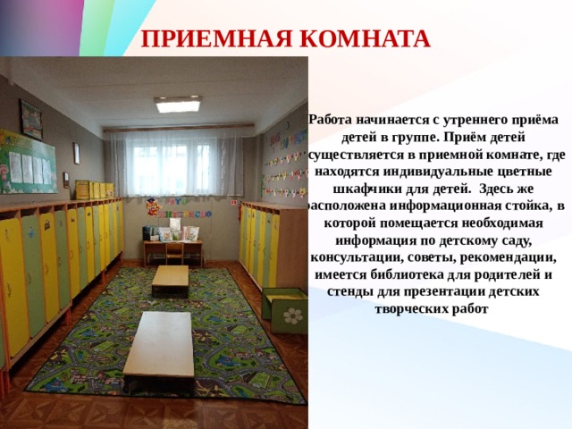 ПРИЕМНАЯ КОМНАТА Работа начинается с утреннего приёма детей в группе. Приём детей осуществляется в приемной комнате, где находятся индивидуальные цветные шкафчики для детей. Здесь же расположена информационная стойка, в которой помещается необходимая информация по детскому саду, консультации, советы, рекомендации, имеется библиотека для родителей и стенды для презентации детских творческих работ 