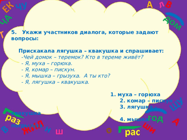 5.  Укажи участников диалога, которые задают вопросы:   Прискакала лягушка – квакушка и спрашивает:  -Чей домок – теремок? Кто в тереме живёт?  - Я, муха – горюха.  - Я, комар – пискун.  - Я, мышка – грызуха. А ты кто?  - Я, лягушка – квакушка.  1. муха – горюха  2. комар – пискун  3. лягушка – квакушка  4. мышка – погрызуха  