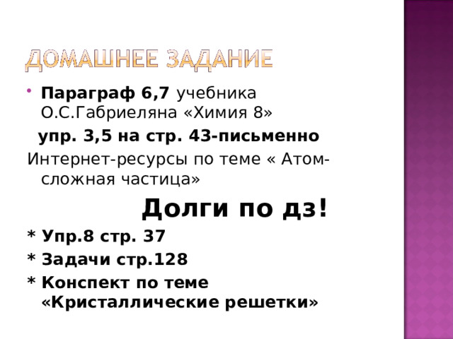 Параграф 6,7 учебника О.С.Габриеляна «Химия 8»  упр. 3,5 на стр. 43-письменно Интернет-ресурсы по теме « Атом- сложная частица»  Долги по дз! * Упр.8 стр. 37 * Задачи стр.128 * Конспект по теме «Кристаллические решетки» 