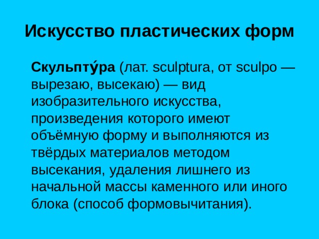 Искусство пластических форм  Скульпту́ра  (лат. sculptura, от sculpo — вырезаю, высекаю) — вид изобразительного искусства, произведения которого имеют объёмную форму и выполняются из твёрдых материалов методом высекания, удаления лишнего из начальной массы каменного или иного блока (способ формовычитания). 