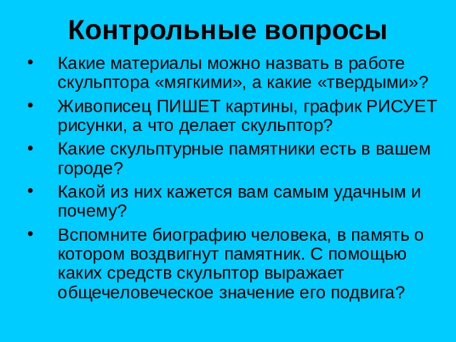 Контрольные вопросы Какие материалы можно назвать в работе скульптора «мягкими», а какие «твердыми»? Живописец ПИШЕТ картины, график РИСУЕТ рисунки, а что делает скульптор? Какие скульптурные памятники есть в вашем городе? Какой из них кажется вам самым удачным и почему? Вспомните биографию человека, в память о котором воздвигнут памятник. С помощью каких средств скульптор выражает общечеловеческое значение его подвига? 