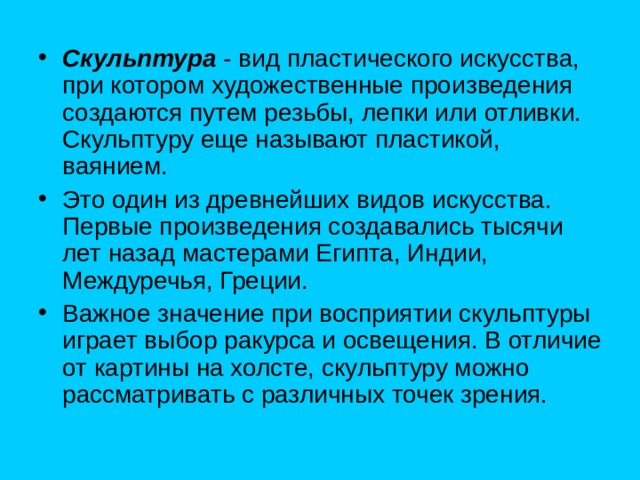 Скульптура  - вид пластического искусства, при котором художественные произведения создаются путем резьбы, лепки или отливки. Скульптуру еще называют пластикой, ваянием. Это один из древнейших видов искусства. Первые произведения создавались тысячи лет назад мастерами Египта, Индии, Междуречья, Греции. Важное значение при восприятии скульптуры играет выбор ракурса и освещения. В отличие от картины на холсте, скульптуру можно рассматривать с различных точек зрения. 