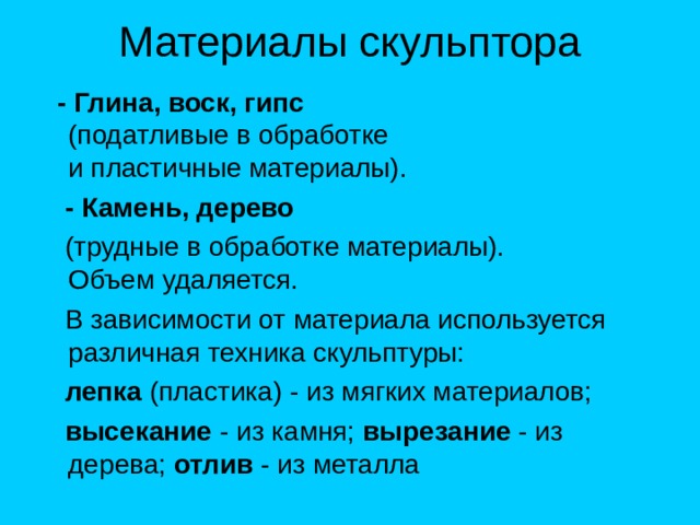  - Глина, воск, гипс  (податливые в обработке  и пластичные материалы).  - Камень, дерево  (трудные в обработке материалы).  Объем удаляется.  В зависимости от материала используется различная техника скульптуры:  лепка (пластика) - из мягких материалов;  высекание - из камня; вырезание - из дерева; отлив - из металла 