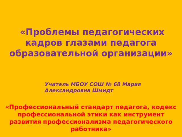  «Проблемы педагогических кадров глазами педагога образовательной организации»   Учитель МБОУ СОШ № 68 Мария Александровна Шмидт «Профессиональный стандарт педагога, кодекс профессиональной этики как инструмент развития профессионализма педагогического работника» 
