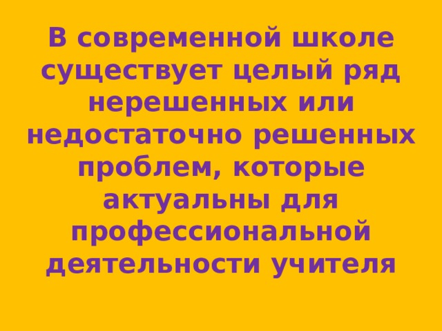 В современной школе существует целый ряд нерешенных или недостаточно решенных проблем, которые актуальны для профессиональной деятельности учителя 