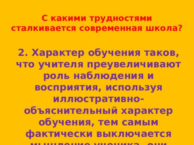 С какими трудностями сталкивается современная школа? 2. Характер обучения таков, что учителя преувеличивают роль наблюдения и восприятия, используя иллюстративно-объяснительный характер обучения, тем самым фактически выключается мышление ученика, они «разучиваются думать» 