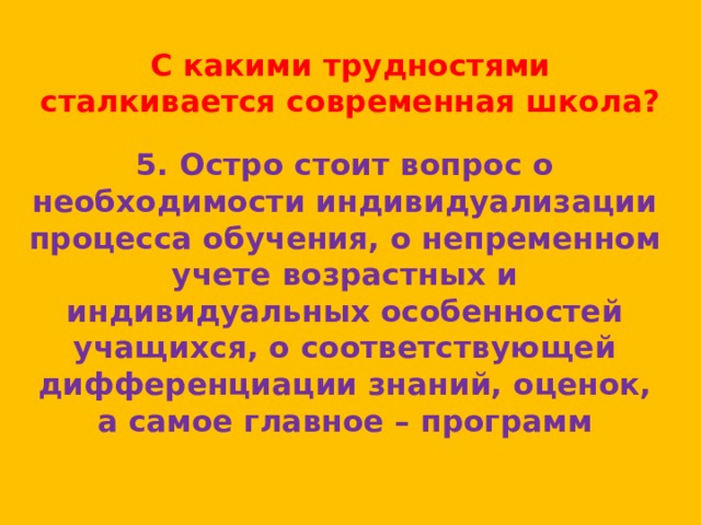 С какими трудностями сталкивается современная школа? 5. Остро стоит вопрос о необходимости индивидуализации процесса обучения, о непременном учете возрастных и индивидуальных особенностей учащихся, о соответствующей дифференциации знаний, оценок, а самое главное – программ 