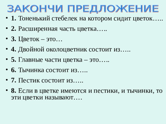 1. Тоненький стебелек на котором сидит цветок….. 2. Расширенная часть цветка….. 3. Цветок – это… 4. Двойной околоцветник состоит из….. 5. Главные части цветка – это….. 6. Тычинка состоит из….. 7. Пестик состоит из….. 8. Если в цветке имеются и пестики, и тычинки, то эти цветки называют….   