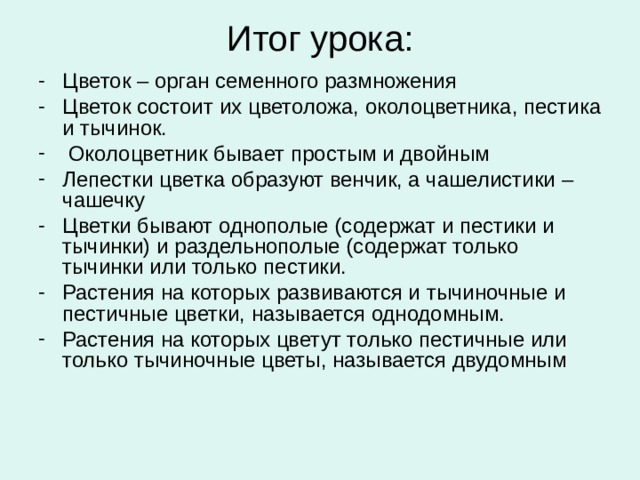 Итог урока: Цветок – орган семенного размножения Цветок состоит их цветоложа, околоцветника, пестика и тычинок.  Околоцветник бывает простым и двойным Лепестки цветка образуют венчик, а чашелистики – чашечку Цветки бывают однополые (содержат и пестики и тычинки) и раздельнополые (содержат только тычинки или только пестики. Растения на которых развиваются и тычиночные и пестичные цветки, называется однодомным. Растения на которых цветут только пестичные или только тычиночные цветы, называется двудомным 
