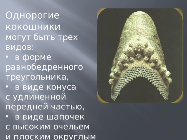 Однорогие кокошники могут быть трех видов: в форме равнобедренного треугольника, в виде конуса с удлиненной передней частью, в виде шапочек с высоким очельем и плоским округлым верхом. 