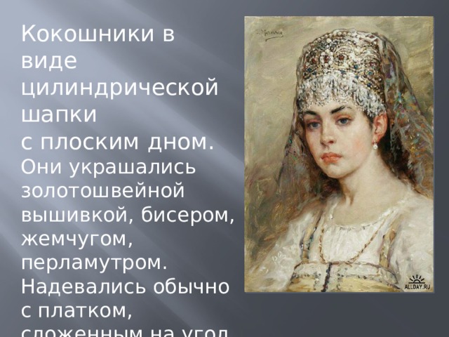 Кокошники в виде цилиндрической шапки с плоским дном. Они украшались золотошвейной вышивкой, бисером, жемчугом, перламутром. Надевались обычно с платком, сложенным на угол (убрусом). 