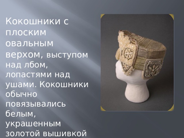 Кокошники с плоским овальным верхом, выступом над лбом, лопастями над ушами. Кокошники обычно повязывались белым, украшенным золотой вышивкой платком. 