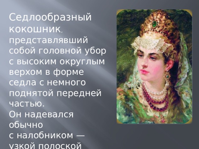 Седлообразный кокошник , представлявший собой головной убор с высоким округлым верхом в форме седла с немного поднятой передней частью. Он надевался обычно с налобником — узкой полоской орнаментированной ткани 