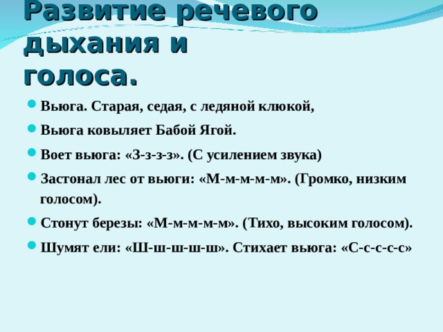 Развитие речевого дыхания и голоса. Вьюга. Старая, седая, с ледяной клюкой, Вьюга ковыляет Бабой Ягой. Воет вьюга: «З-з-з-з». (С усилением звука) Застонал лес от вьюги: «М-м-м-м-м». (Громко, низким голосом). Стонут березы: «М-м-м-м-м». (Тихо, высоким голосом). Шумят ели: «Ш-ш-ш-ш-ш». Стихает вьюга: «С-с-с-с-с»  