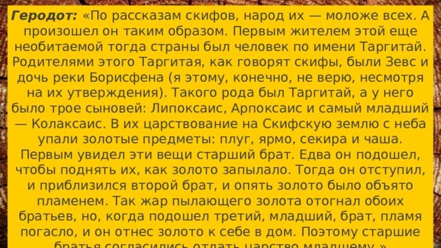 Геродот: «По рассказам скифов, народ их — моложе всех. А произошел он таким образом. Первым жителем этой еще необитаемой тогда страны был человек по имени Таргитай. Родителями этого Таргитая, как говорят скифы, были Зевс и дочь реки Борисфена (я этому, конечно, не верю, несмотря на их утверждения). Такого рода был Таргитай, а у него было трое сыновей: Липоксаис, Арпоксаис и самый младший — Колаксаис. В их царствование на Скифскую землю с неба упали золотые предметы: плуг, ярмо, секира и чаша. Первым увидел эти вещи старший брат. Едва он подошел, чтобы поднять их, как золото запылало. Тогда он отступил, и приблизился второй брат, и опять золото было объято пламенем. Так жар пылающего золота отогнал обоих братьев, но, когда подошел третий, младший, брат, пламя погасло, и он отнес золото к себе в дом. Поэтому старшие братья согласились отдать царство младшему.» 