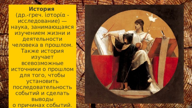 История   (др.-греч. ἱστορία - исследование) — наука, занимающаяся изучением жизни и деятельности человека в прошлом. Также история изучает всевозможные источники о прошлом для того, чтобы установить последовательность событий и сделать выводы о причинах событий. 