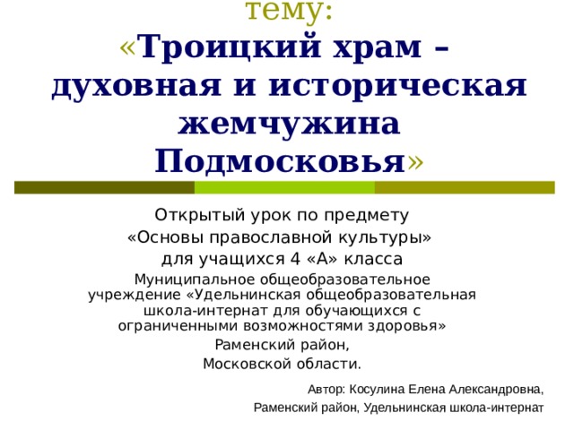 Образовательный проект на тему:  « Троицкий храм –  духовная и историческая жемчужина Подмосковья » Открытый урок по предмету «Основы православной культуры» для учащихся 4 «А» класса Муниципальное общеобразовательное учреждение «Удельнинская общеобразовательная школа-интернат для обучающихся с ограниченными возможностями здоровья» Раменский район, Московской области. Автор: Косулина Елена Александровна,  Раменский район, Удельнинская школа-интернат 