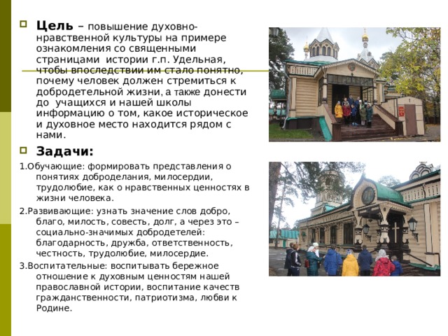 Цель – повышение духовно- нравственной культуры на примере ознакомления со священными страницами истории г.п. Удельная, чтобы впоследствии им стало понятно, почему человек должен стремиться к добродетельной жизни , а также донести до учащихся и нашей школы информацию о том, какое историческое и духовное место находится рядом с нами. Задачи: 1.Обучающие: формировать представления о понятиях доброделания, милосердии, трудолюбие, как о нравственных ценностях в жизни человека. 2.Развивающие: узнать значение слов добро, благо, милость, совесть, долг, а через это – социально-значимых добродетелей: благодарность, дружба, ответственность, честность, трудолюбие, милосердие. 3.Воспитательные: воспитывать бережное отношение к духовным ценностям нашей православной истории, воспитание качеств гражданственности, патриотизма, любви к Родине. 