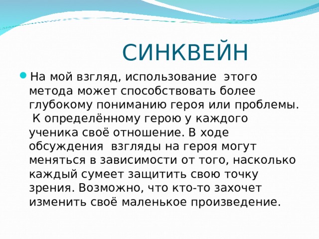  СИНКВЕЙН На мой взгляд, использование  этого метода может способствовать более глубокому пониманию героя или проблемы.  К определённому герою у каждого ученика своё отношение. В ходе обсуждения  взгляды на героя могут меняться в зависимости от того, насколько каждый сумеет защитить свою точку зрения. Возможно, что кто-то захочет изменить своё маленькое произведение. 